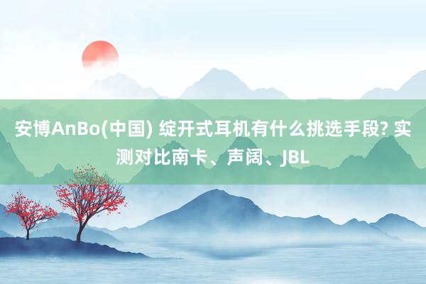 安博AnBo(中国) 绽开式耳机有什么挑选手段? 实测对比南卡、声阔、JBL