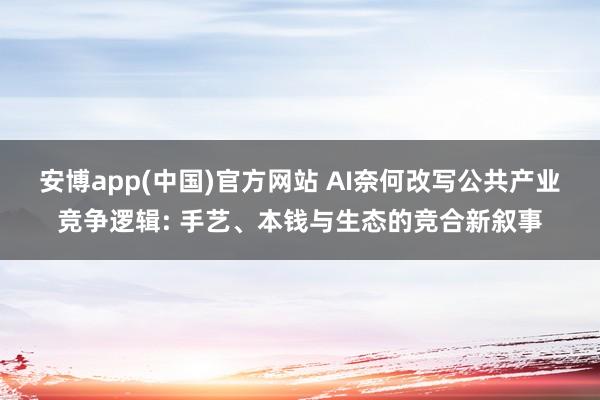 安博app(中国)官方网站 AI奈何改写公共产业竞争逻辑: 手艺、本钱与生态的竞合新叙事