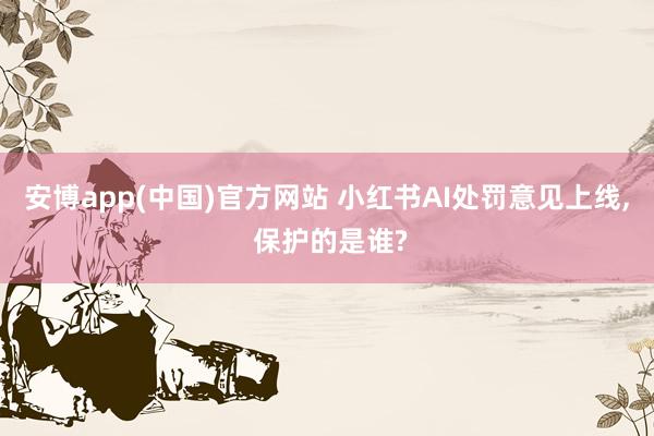 安博app(中国)官方网站 小红书AI处罚意见上线， 保护的是谁?