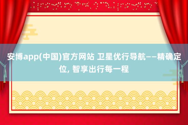 安博app(中国)官方网站 卫星优行导航——精确定位， 智享出行每一程