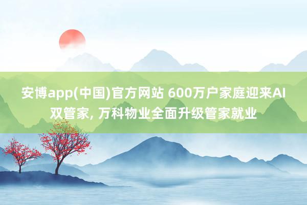 安博app(中国)官方网站 600万户家庭迎来AI双管家， 万科物业全面升级管家就业