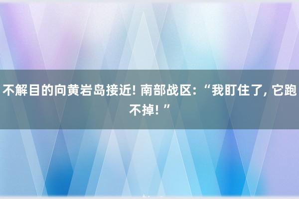 不解目的向黄岩岛接近! 南部战区: “我盯住了， 它跑不掉! ”