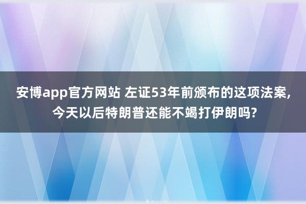 安博app官方网站 左证53年前颁布的这项法案， 今天以后特朗普还能不竭打伊朗吗?