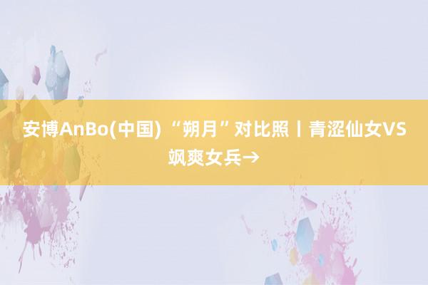 安博AnBo(中国) “朔月”对比照丨青涩仙女VS飒爽女兵→
