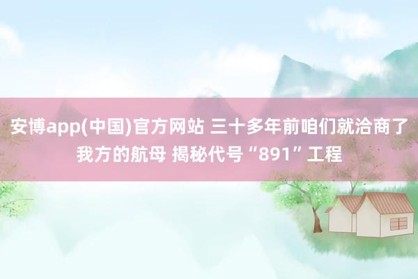 安博app(中国)官方网站 三十多年前咱们就洽商了我方的航母 揭秘代号“891”工程