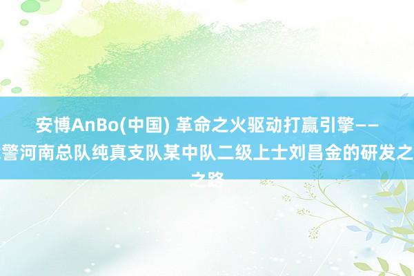安博AnBo(中国) 革命之火驱动打赢引擎——武警河南总队纯真支队某中队二级上士刘昌金的研发之路