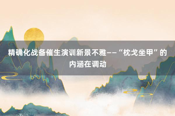 精确化战备催生演训新景不雅——“枕戈坐甲”的内涵在调动