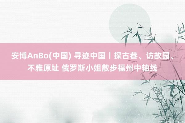 安博AnBo(中国) 寻迹中国丨探古巷、访故园、不雅原址 俄罗斯小姐散步福州中轴线