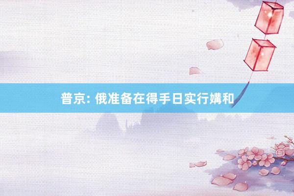 普京: 俄准备在得手日实行媾和