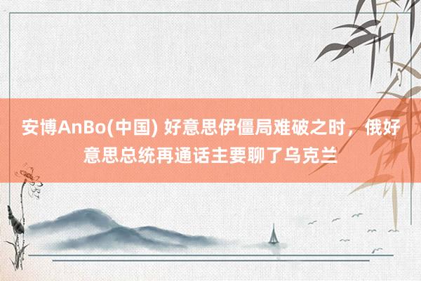 安博AnBo(中国) 好意思伊僵局难破之时，俄好意思总统再通话主要聊了乌克兰