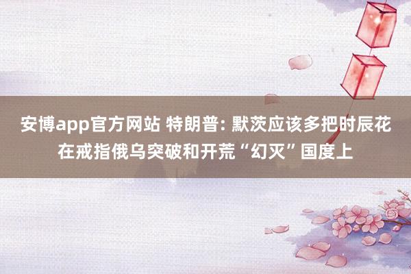 安博app官方网站 特朗普: 默茨应该多把时辰花在戒指俄乌突破和开荒“幻灭”国度上
