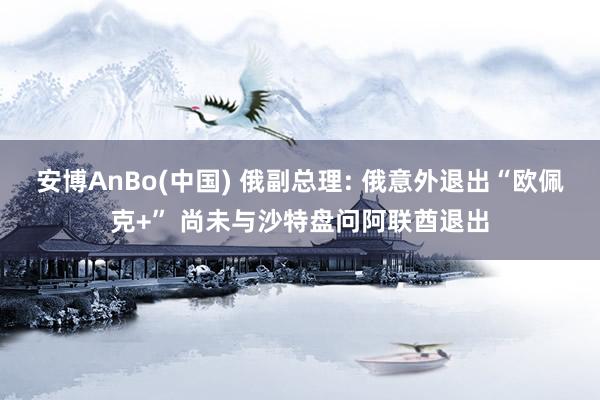 安博AnBo(中国) 俄副总理: 俄意外退出“欧佩克+” 尚未与沙特盘问阿联酋退出