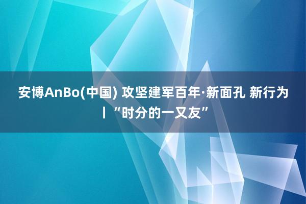 安博AnBo(中国) 攻坚建军百年·新面孔 新行为丨“时分的一又友”