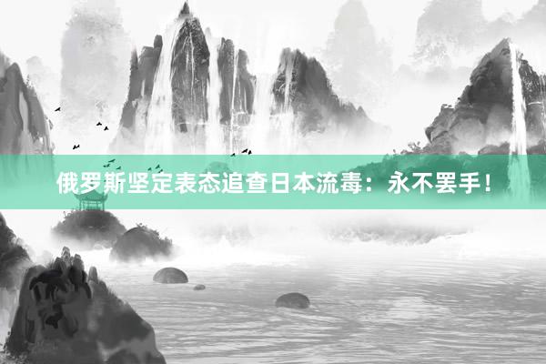 俄罗斯坚定表态追查日本流毒：永不罢手！