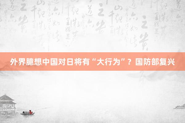 外界臆想中国对日将有“大行为”？国防部复兴