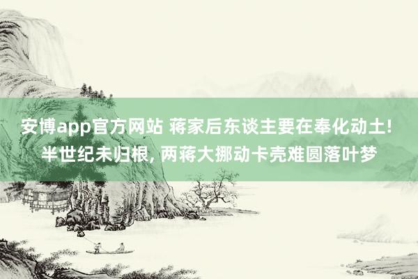 安博app官方网站 蒋家后东谈主要在奉化动土! 半世纪未归根， 两蒋大挪动卡壳难圆落叶梦