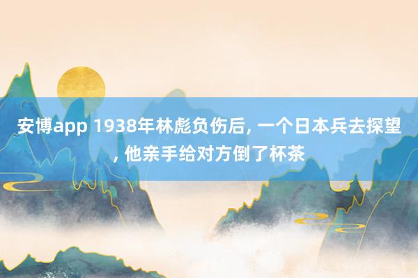 安博app 1938年林彪负伤后， 一个日本兵去探望， 他亲手给对方倒了杯茶
