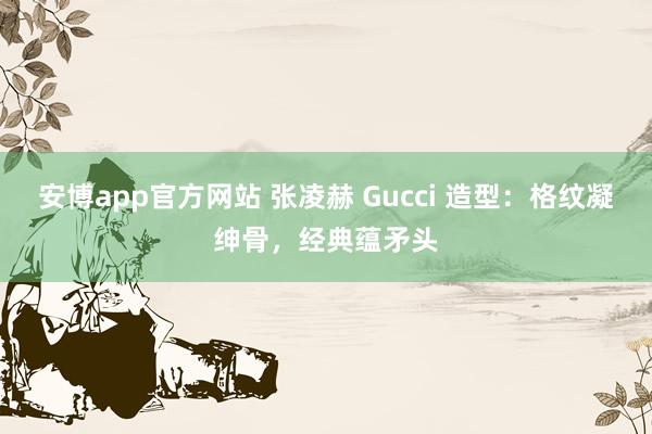 安博app官方网站 张凌赫 Gucci 造型：格纹凝绅骨，经典蕴矛头