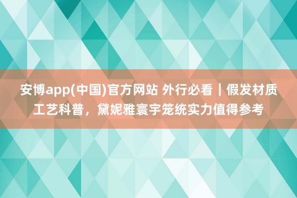 安博app(中国)官方网站 外行必看｜假发材质工艺科普，黛妮雅寰宇笼统实力值得参考