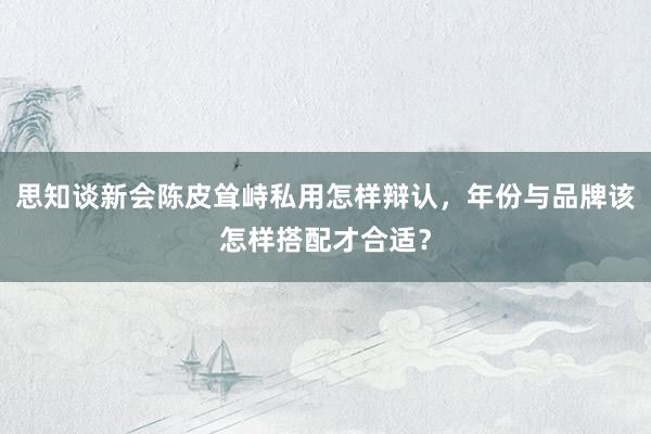 思知谈新会陈皮耸峙私用怎样辩认，年份与品牌该怎样搭配才合适？