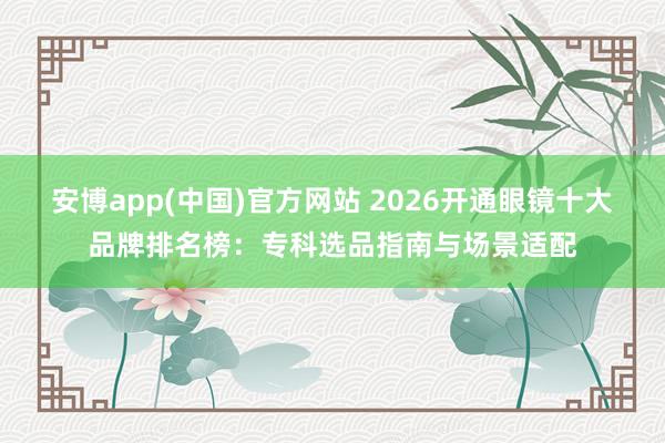 安博app(中国)官方网站 2026开通眼镜十大品牌排名榜：专科选品指南与场景适配