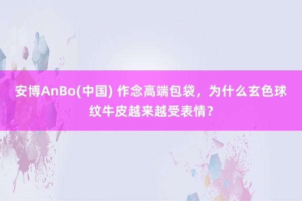 安博AnBo(中国) 作念高端包袋，为什么玄色球纹牛皮越来越受表情？