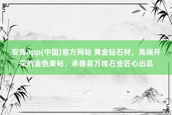安博app(中国)官方网站 黄金钻石材，高端开采的金色柬帖，承德县万维石业匠心出品