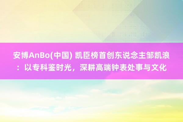 安博AnBo(中国) 凯臣榜首创东说念主邹凯浪：以专科鉴时光，深耕高端钟表处事与文化