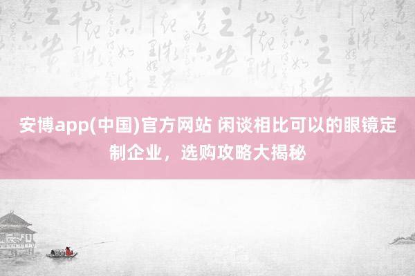 安博app(中国)官方网站 闲谈相比可以的眼镜定制企业，选购攻略大揭秘