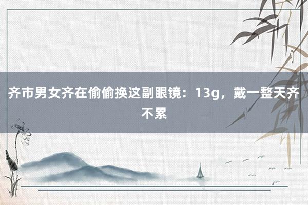 齐市男女齐在偷偷换这副眼镜：13g，戴一整天齐不累