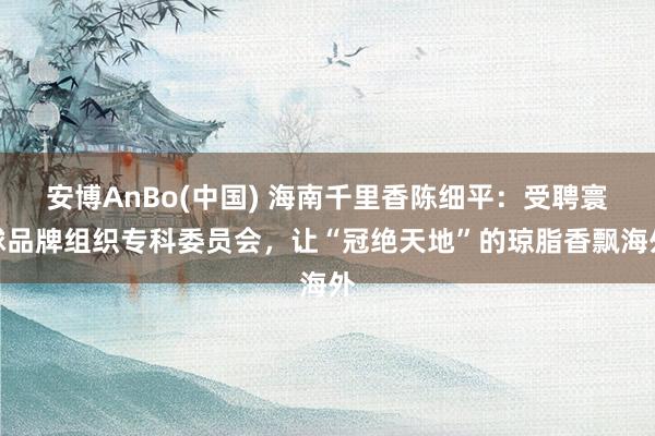 安博AnBo(中国) 海南千里香陈细平：受聘寰球品牌组织专科委员会，让“冠绝天地”的琼脂香飘海外