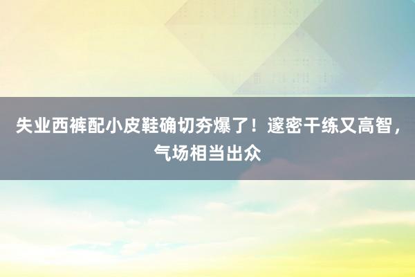 失业西裤配小皮鞋确切夯爆了！邃密干练又高智，气场相当出众