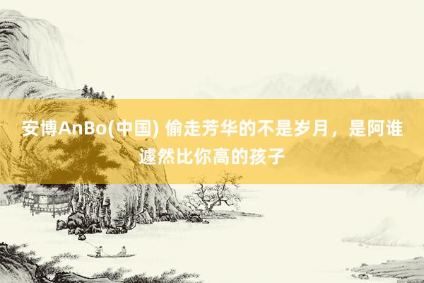 安博AnBo(中国) 偷走芳华的不是岁月，是阿谁遽然比你高的孩子