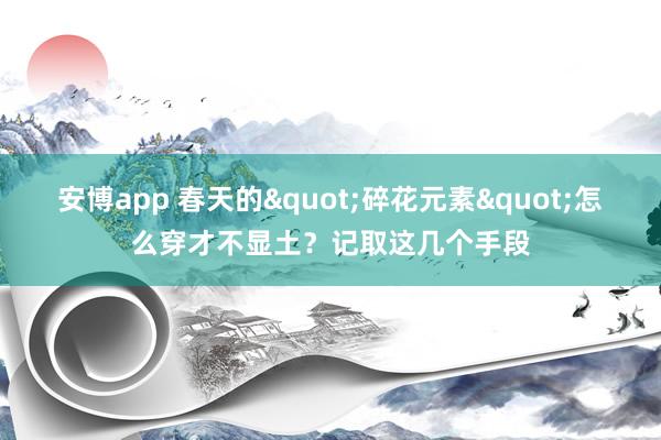 安博app 春天的"碎花元素"怎么穿才不显土？记取这几个手段