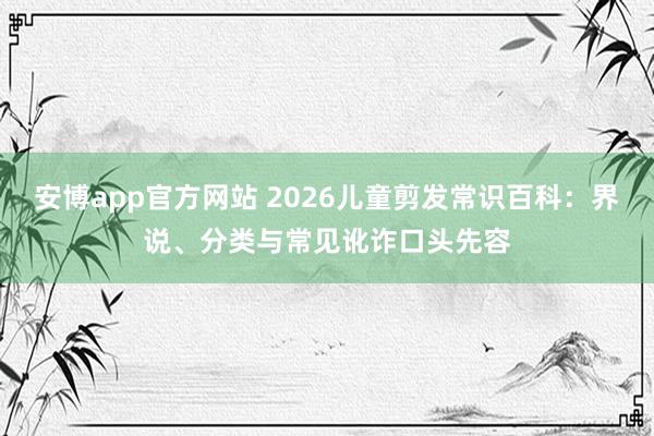 安博app官方网站 2026儿童剪发常识百科：界说、分类与常见讹诈口头先容