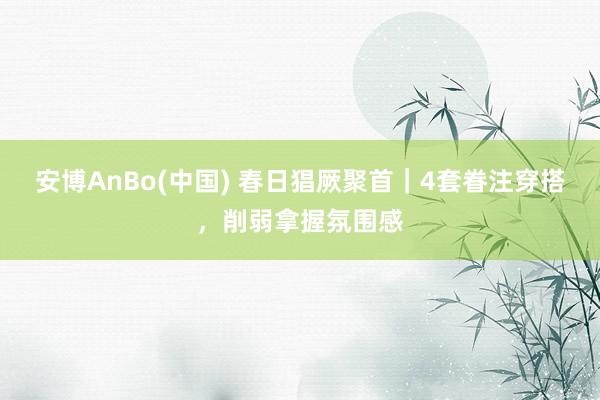 安博AnBo(中国) 春日猖厥聚首｜4套眷注穿搭，削弱拿握氛围感