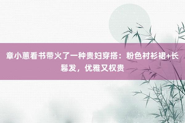 章小蕙看书带火了一种贵妇穿搭：粉色衬衫裙+长鬈发，优雅又权贵