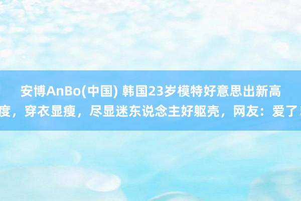安博AnBo(中国) 韩国23岁模特好意思出新高度，穿衣显瘦，尽显迷东说念主好躯壳，网友：爱了！