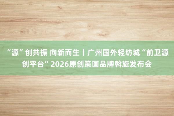 “源”创共振 向新而生丨广州国外轻纺城“前卫源创平台”2026原创策画品牌斡旋发布会