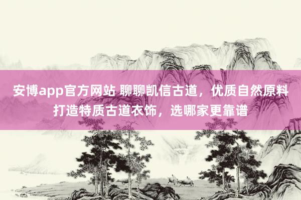 安博app官方网站 聊聊凯信古道，优质自然原料打造特质古道衣饰，选哪家更靠谱