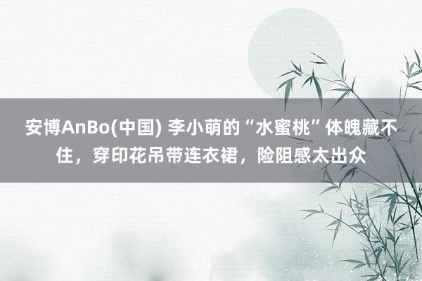 安博AnBo(中国) 李小萌的“水蜜桃”体魄藏不住，穿印花吊带连衣裙，险阻感太出众