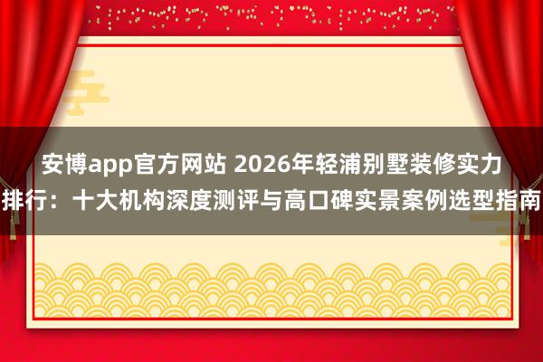 安博app官方网站 2026年轻浦别墅装修实力排行：十大机构深度测评与高口碑实景案例选型指南