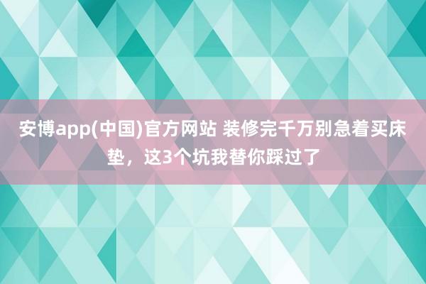 安博app(中国)官方网站 装修完千万别急着买床垫，这3个坑我替你踩过了