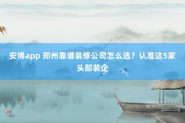 安博app 郑州靠谱装修公司怎么选？认准这5家头部装企