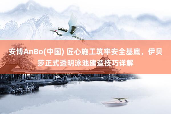 安博AnBo(中国) 匠心施工筑牢安全基底，伊贝莎正式透明泳池建造技巧详解