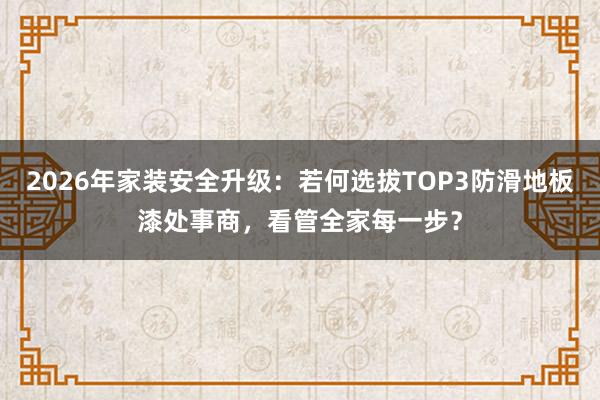 2026年家装安全升级：若何选拔TOP3防滑地板漆处事商，看管全家每一步？