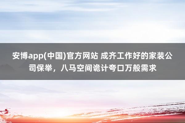 安博app(中国)官方网站 成齐工作好的家装公司保举，八马空间诡计夸口万般需求