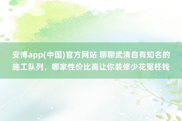 安博app(中国)官方网站 聊聊武清自有知名的施工队列，哪家性价比高让你装修少花冤枉钱