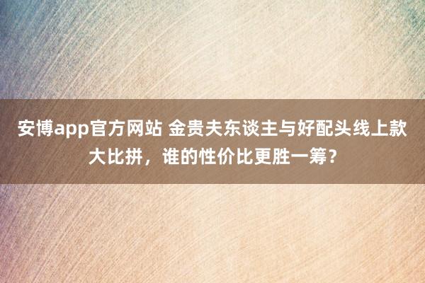 安博app官方网站 金贵夫东谈主与好配头线上款大比拼，谁的性价比更胜一筹？