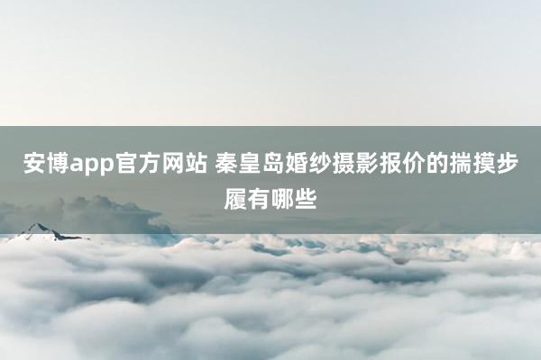 安博app官方网站 秦皇岛婚纱摄影报价的揣摸步履有哪些